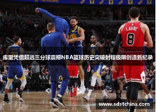 库里凭借超远三分球震撼NBA篮球历史突破射程极限创造新纪录